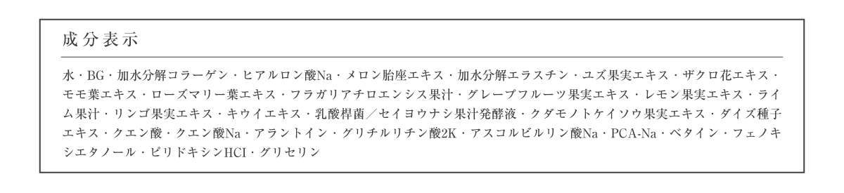 成分表示 水・BG・加水分解コラーゲン・ヒアルロン酸Na・メロン胎座エキス・加水分解エラスチン・ユズ果実エキス・ザクロ花エキス・モモ葉エキス・ローズマリー葉エキス・フラガリアチロエンシス果汁・グレープフルーツ果実エキス・レモン果実エキス・ライム果汁・リンゴ果実エキス・キウイエキス・乳酸桿菌／セイヨウナシ果汁発酵液・クダモノトケイソウ果実エキス・ダイズ種子エキス・クエン酸・クエン酸Na・アラントイン・グリチルリチン酸2K・アスコルビルリン酸Na・PCA-Na・ベタイン・フェノキシエタノール・ピリドキシンHCI・グリセリン
