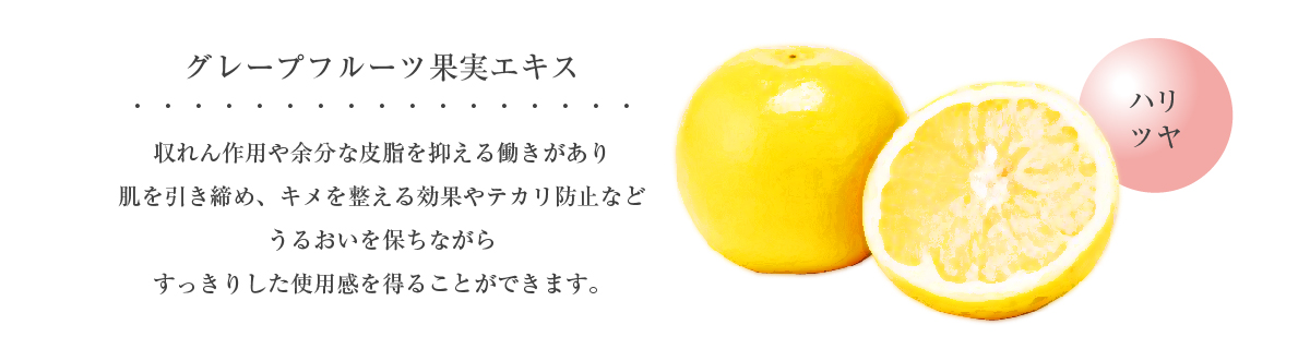 グレープフルーツ果汁エキス ハリ ツヤ 収れん作用や余分な皮脂を抑える働きがあり肌を引き締め、キメを整える効果やテカリ防止などうるおいを保ちながらすっきりした使用感を得ることができます。