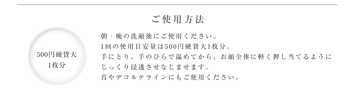 ご使用方法 朝・晩の洗顔後にご使用ください。1回の使用目安量は500円硬貨大1枚分。手にとり、手のひらで温めてから、お顔全体に軽く押し当てるようにじっくり浸透させなじませます。首やデコルテラインにもご使用ください。