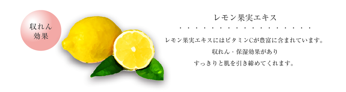 レモンエキス 収れん効果 レモン果実エキスにはビタミンCが豊富に含まれています。収れん・保湿効果がありすっきりと肌を引き締めてくれます。