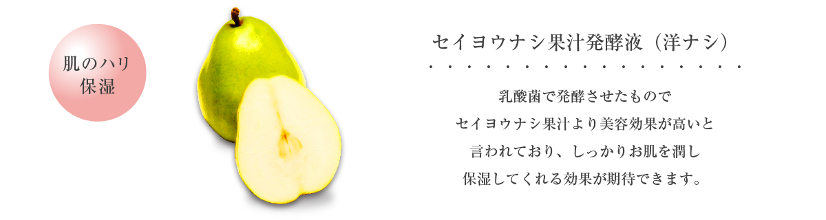 セイヨウナシ果汁酵液（洋ナシ） 肌のハリ 保湿 乳酸菌で発酵させたものでセイヨウナシ果汁より美容効果が高いと言われており、しっかりお肌を潤し保湿してくれる効果が期待できます。