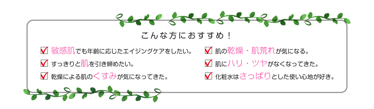 こんな方におすすめ 敏感肌でも年齢に応じたエイジングケアをしたい。肌の乾燥・肌荒れが気になる。すっきりと肌を引き締めたい。肌にハリ・ツヤがなくなってきた。乾燥による肌のくすみが気になってきた。化粧水はさっぱりとした使い心地が好き。